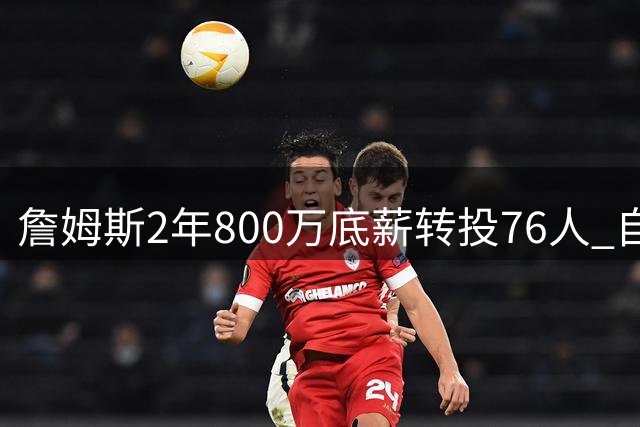 詹姆斯2年800万底薪转投76人 自曝签约内幕：为冠军最后一搏